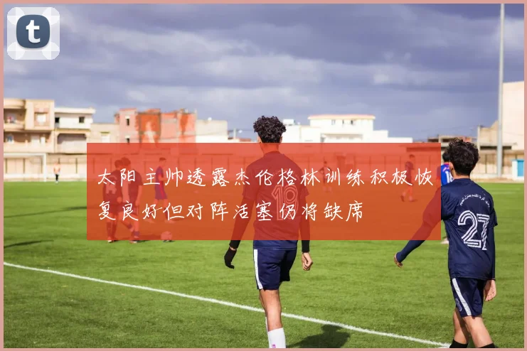 太阳主帅透露杰伦格林训练积极恢复良好但对阵活塞仍将缺席
