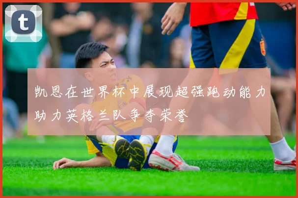 凯恩在世界杯中展现超强跑动能力助力英格兰队争夺荣誉