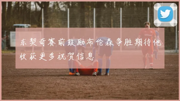 东契奇赛前鼓励布伦森争胜期待他收获更多祝贺信息