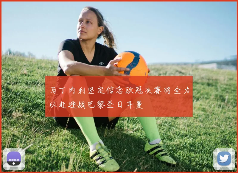 马丁内利坚定信念欧冠决赛将全力以赴迎战巴黎圣日耳曼