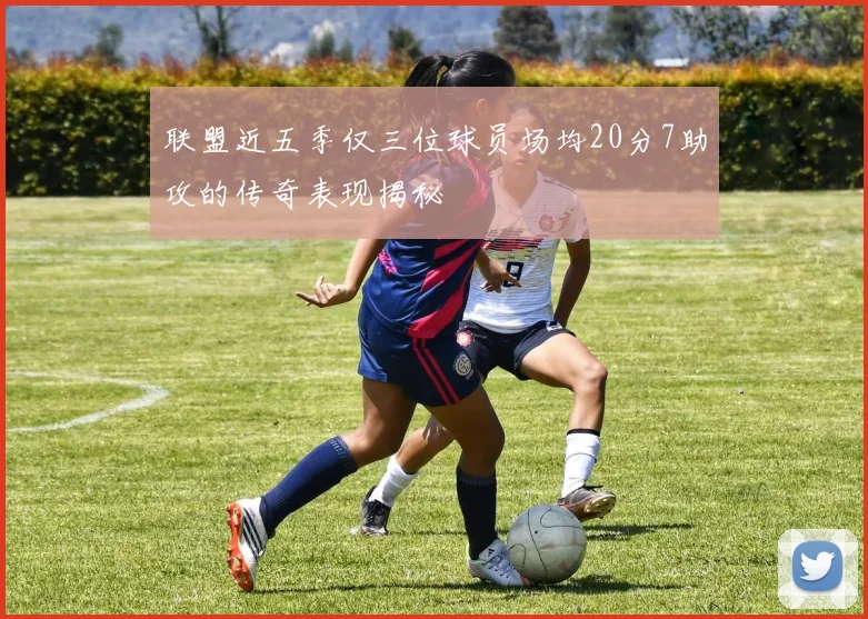 联盟近五季仅三位球员场均20分7助攻的传奇表现揭秘