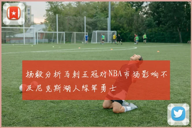 杨毅分析马刺五冠对NBA市场影响不及尼克斯湖人绿军勇士