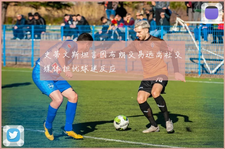 史蒂文斯坦言因布朗交易远离社交媒体担忧球迷反应