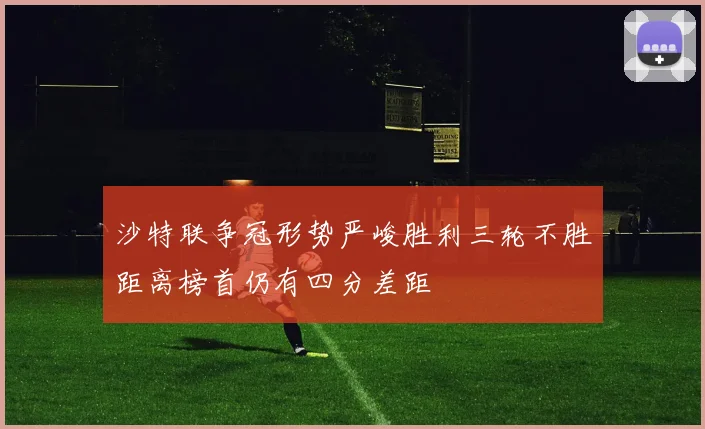 沙特联争冠形势严峻胜利三轮不胜距离榜首仍有四分差距