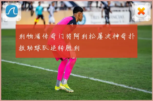 利物浦传奇门将阿利松屡次神奇扑救助球队逆转胜利