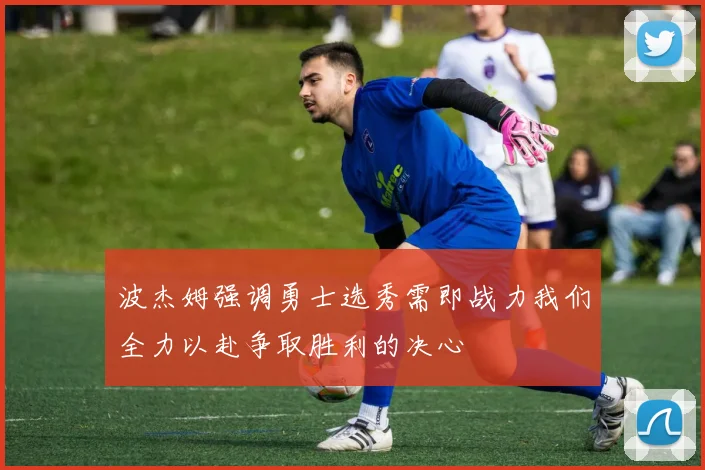 波杰姆强调勇士选秀需即战力我们全力以赴争取胜利的决心