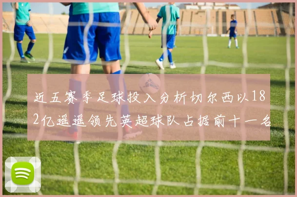 近五赛季足球投入分析切尔西以182亿遥遥领先英超球队占据前十一名