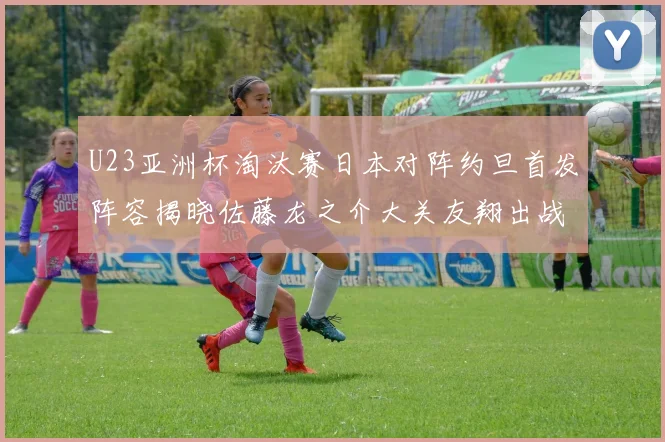 U23亚洲杯淘汰赛日本对阵约旦首发阵容揭晓佐藤龙之介大关友翔出战