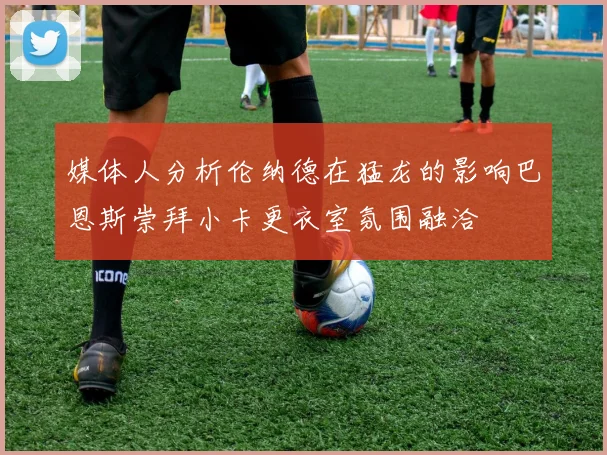 媒体人分析伦纳德在猛龙的影响巴恩斯崇拜小卡更衣室氛围融洽