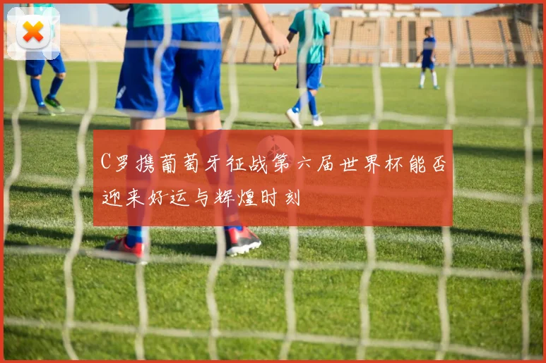C罗携葡萄牙征战第六届世界杯能否迎来好运与辉煌时刻