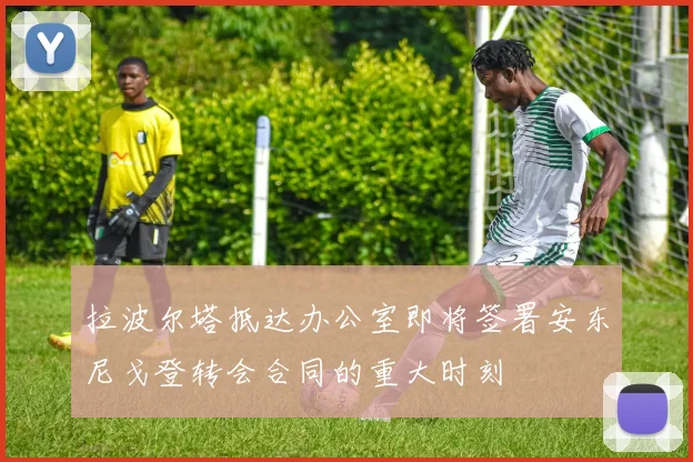 拉波尔塔抵达办公室即将签署安东尼戈登转会合同的重大时刻