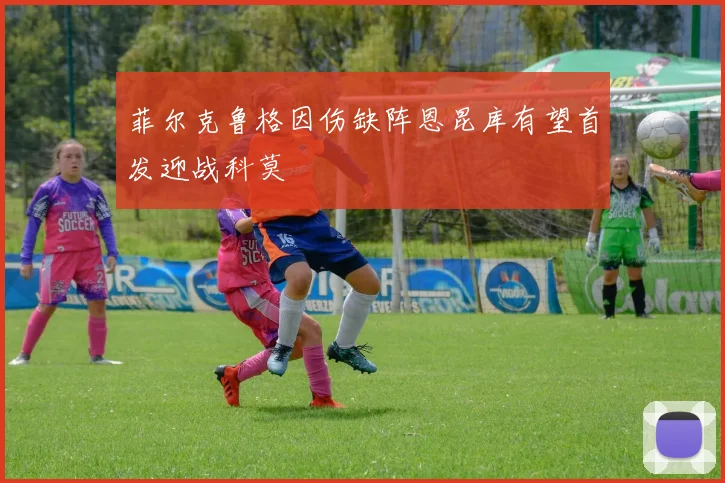 菲尔克鲁格因伤缺阵恩昆库有望首发迎战科莫