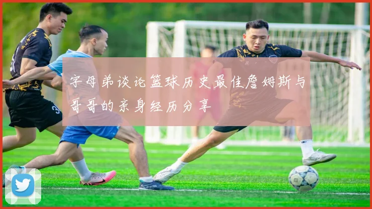 字母弟谈论篮球历史最佳詹姆斯与哥哥的亲身经历分享