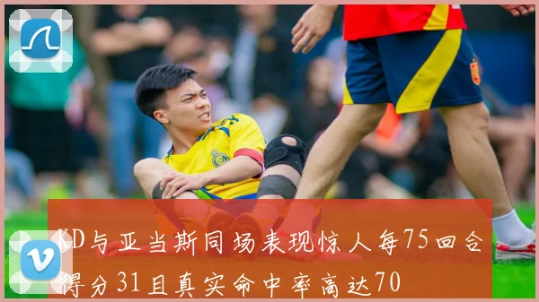 KD与亚当斯同场表现惊人每75回合得分31且真实命中率高达70