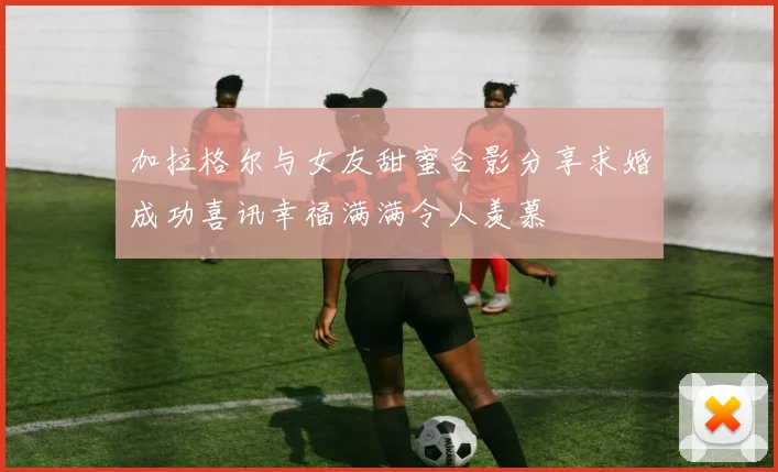 加拉格尔与女友甜蜜合影分享求婚成功喜讯幸福满满令人羡慕