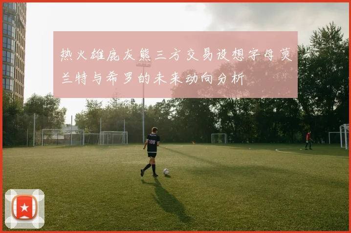 热火雄鹿灰熊三方交易设想字母莫兰特与希罗的未来动向分析