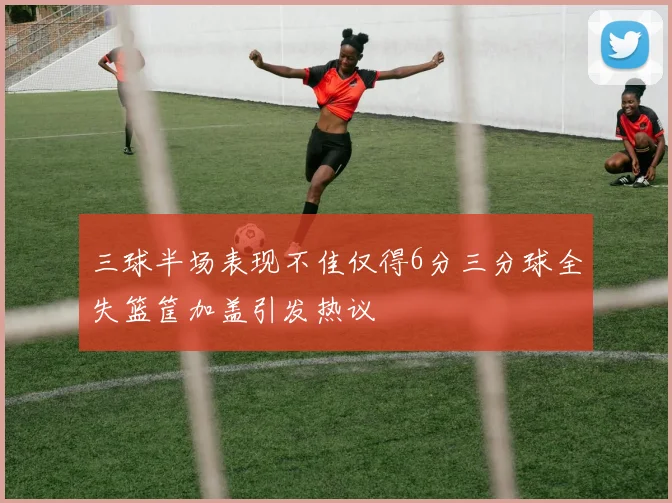 三球半场表现不佳仅得6分三分球全失篮筐加盖引发热议