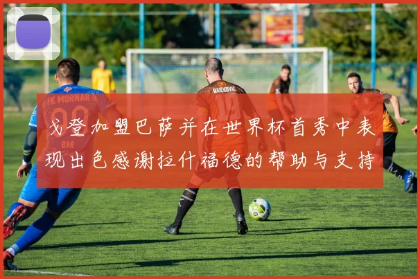 戈登加盟巴萨并在世界杯首秀中表现出色感谢拉什福德的帮助与支持